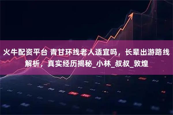 火牛配资平台 青甘环线老人适宜吗，长辈出游路线解析，真实经历揭秘_小林_叔叔_敦煌