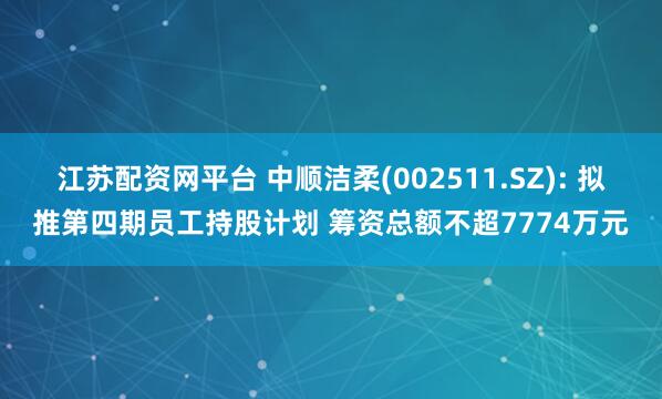 江苏配资网平台 中顺洁柔(002511.SZ): 拟推第四期员工持股计划 筹资总额不超7774万元