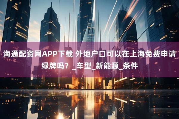 海通配资网APP下载 外地户口可以在上海免费申请绿牌吗？_车型_新能源_条件