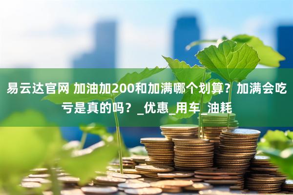 易云达官网 加油加200和加满哪个划算？加满会吃亏是真的吗？_优惠_用车_油耗