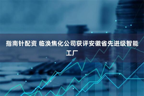指南针配资 临涣焦化公司获评安徽省先进级智能工厂