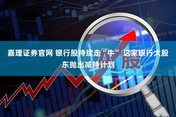 嘉理证券官网 银行股持续走“牛” 这家银行大股东抛出减持计划