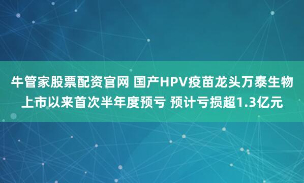 牛管家股票配资官网 国产HPV疫苗龙头万泰生物上市以来首次半年度预亏 预计亏损超1.3亿元