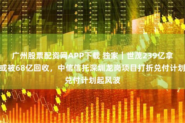 广州股票配资网APP下载 独家｜世茂239亿拿的地王或被68亿回收，中信信托深圳龙岗项目打折兑付计划起风波