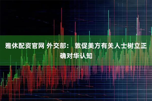 雅休配资官网 外交部： 敦促美方有关人士树立正确对华认知
