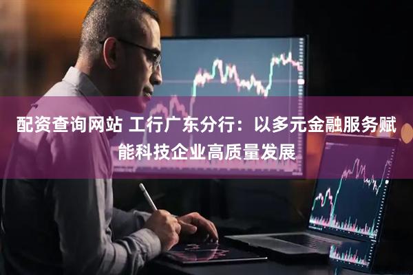 配资查询网站 工行广东分行：以多元金融服务赋能科技企业高质量发展