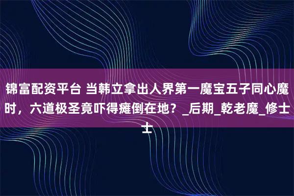锦富配资平台 当韩立拿出人界第一魔宝五子同心魔时，六道极圣竟吓得瘫倒在地？_后期_乾老魔_修士