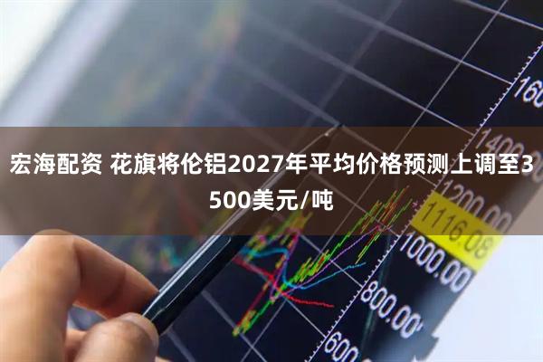 宏海配资 花旗将伦铝2027年平均价格预测上调至3500美元/吨