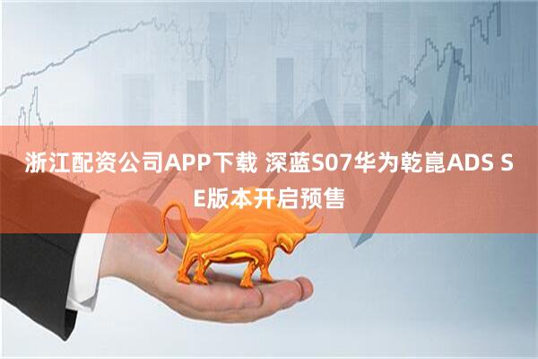 浙江配资公司APP下载 深蓝S07华为乾崑ADS SE版本开启预售