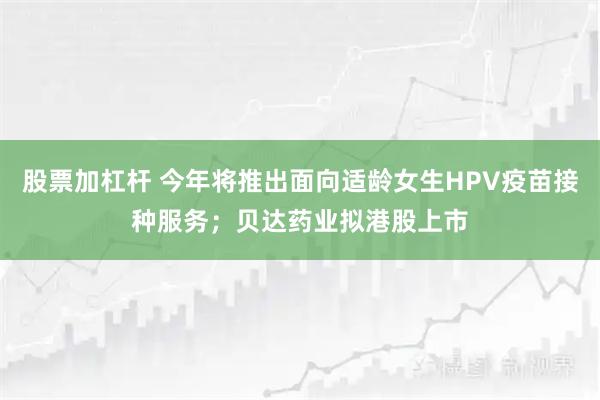 股票加杠杆 今年将推出面向适龄女生HPV疫苗接种服务；贝达药业拟港股上市