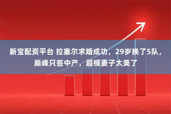 新宝配资平台 拉塞尔求婚成功，29岁换了5队，巅峰只签中产，超模妻子太美了