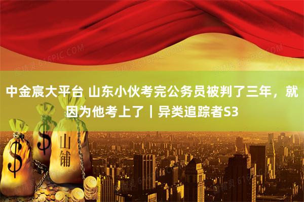 中金宸大平台 山东小伙考完公务员被判了三年，就因为他考上了｜异类追踪者S3