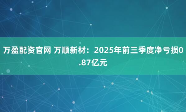 万盈配资官网 万顺新材：2025年前三季度净亏损0.87亿元