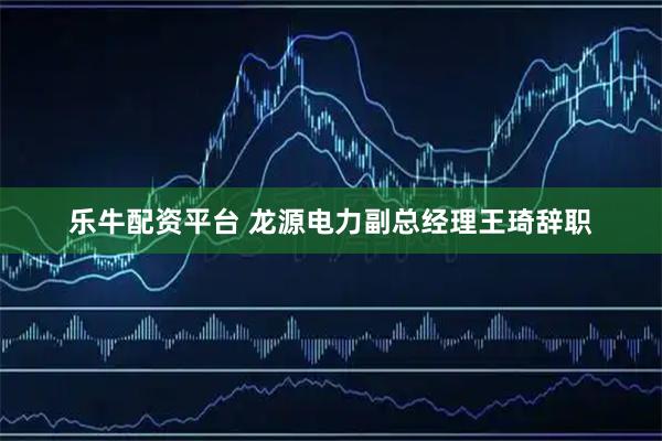 乐牛配资平台 龙源电力副总经理王琦辞职