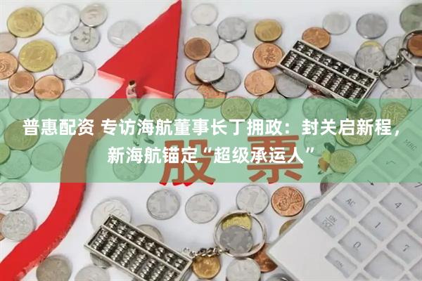 普惠配资 专访海航董事长丁拥政：封关启新程，新海航锚定“超级承运人”