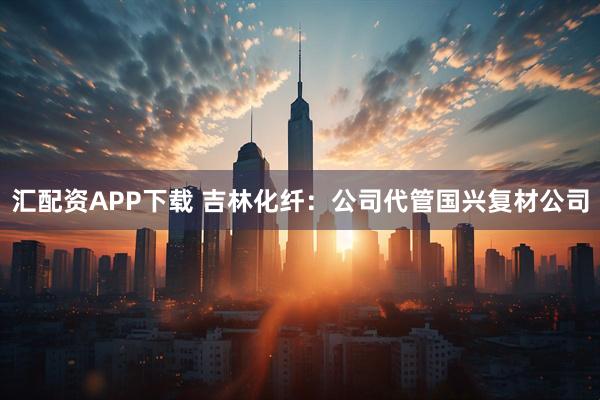 汇配资APP下载 吉林化纤：公司代管国兴复材公司