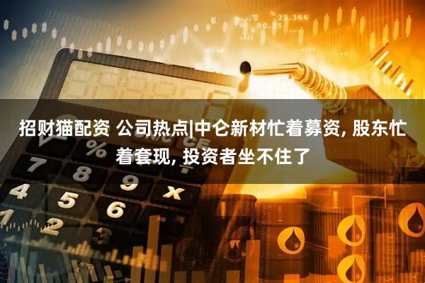 招财猫配资 公司热点|中仑新材忙着募资, 股东忙着套现, 投资者坐不住了