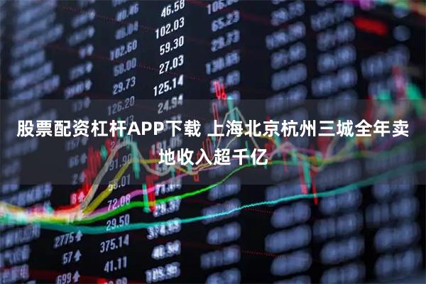 股票配资杠杆APP下载 上海北京杭州三城全年卖地收入超千亿