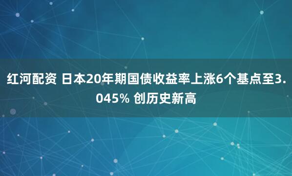 红河配资 日本20年期国债收益率上涨6个基点至3.045% 创历史新高