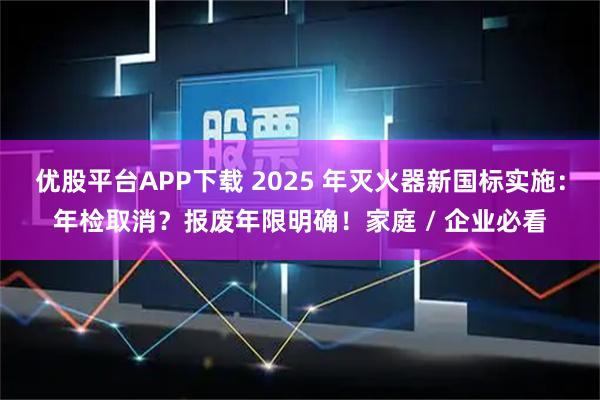 优股平台APP下载 2025 年灭火器新国标实施：年检取消？报废年限明确！家庭 / 企业必看