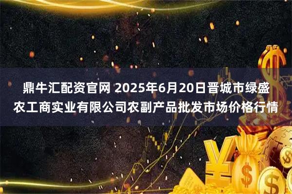 鼎牛汇配资官网 2025年6月20日晋城市绿盛农工商实业有限公司农副产品批发市场价格行情
