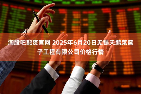 淘股吧配资官网 2025年6月20日无锡天鹏菜篮子工程有限公司价格行情