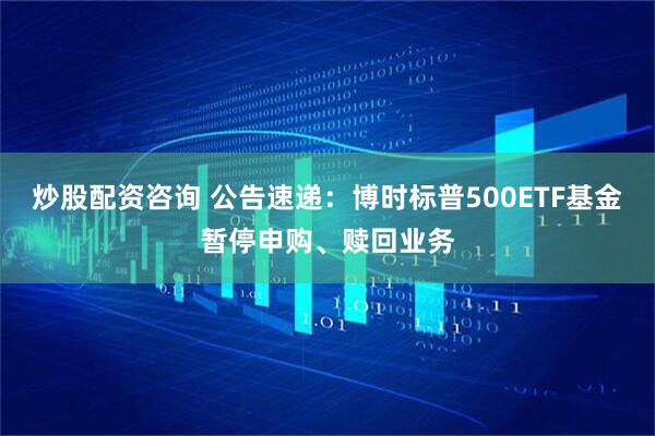 炒股配资咨询 公告速递：博时标普500ETF基金暂停申购、赎回业务