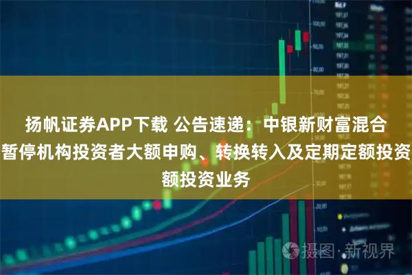 扬帆证券APP下载 公告速递：中银新财富混合基金暂停机构投资者大额申购、转换转入及定期定额投资业务