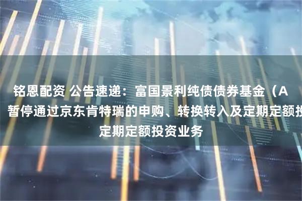 铭恩配资 公告速递：富国景利纯债债券基金（A类份额）暂停通过京东肯特瑞的申购、转换转入及定期定额投资业务