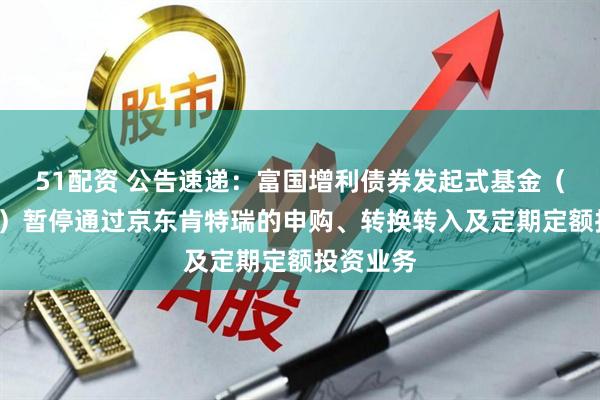51配资 公告速递：富国增利债券发起式基金（C类份额）暂停通过京东肯特瑞的申购、转换转入及定期定额投资业务