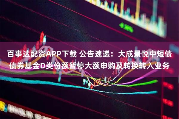 百事达配资APP下载 公告速递：大成景悦中短债债券基金D类份额暂停大额申购及转换转入业务