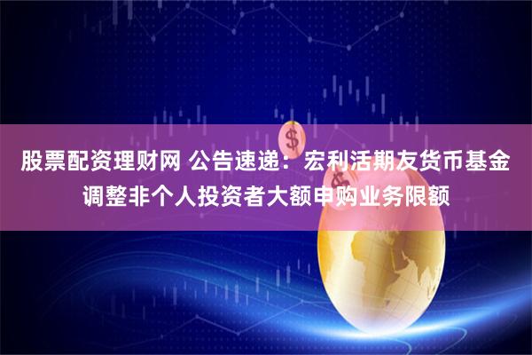 股票配资理财网 公告速递：宏利活期友货币基金调整非个人投资者大额申购业务限额