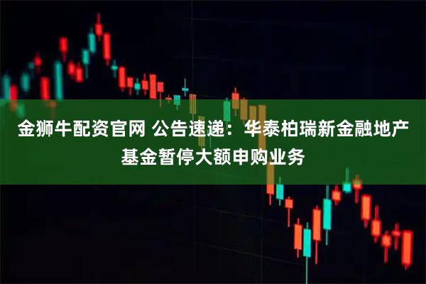 金狮牛配资官网 公告速递：华泰柏瑞新金融地产基金暂停大额申购业务