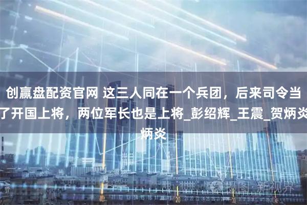 创赢盘配资官网 这三人同在一个兵团，后来司令当了开国上将，两位军长也是上将_彭绍辉_王震_贺炳炎