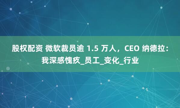 股权配资 微软裁员逾 1.5 万人，CEO 纳德拉：我深感愧疚_员工_变化_行业