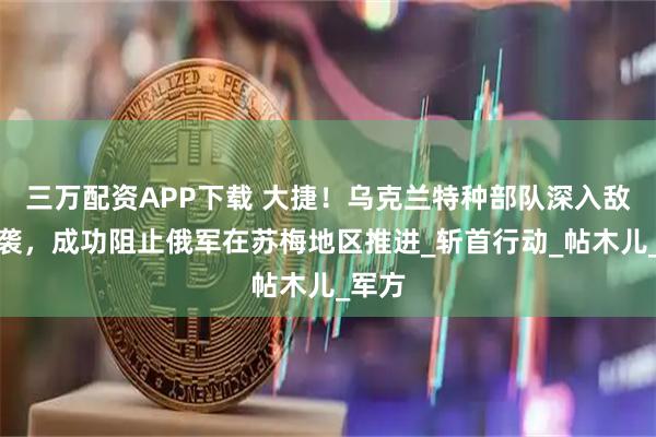 三万配资APP下载 大捷！乌克兰特种部队深入敌后突袭，成功阻止俄军在苏梅地区推进_斩首行动_帖木儿_军方