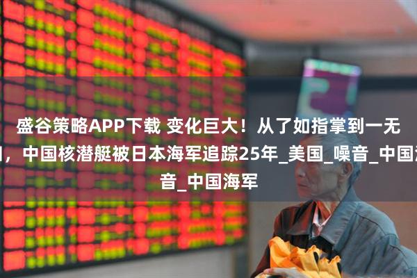 盛谷策略APP下载 变化巨大！从了如指掌到一无所知，中国核潜艇被日本海军追踪25年_美国_噪音_中国海军