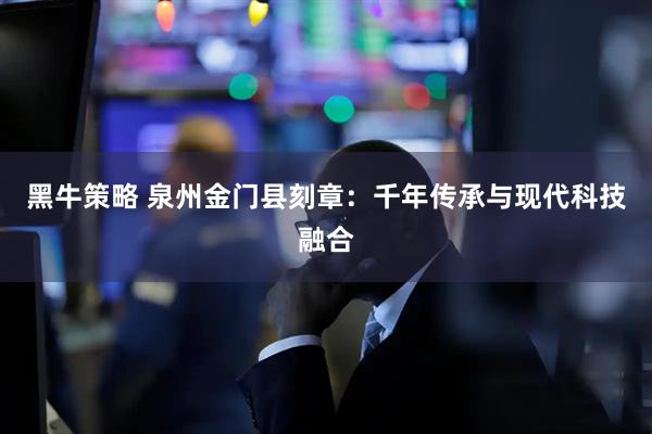 黑牛策略 泉州金门县刻章：千年传承与现代科技融合