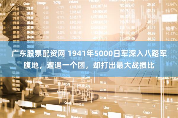 广东股票配资网 1941年5000日军深入八路军腹地，遭遇一个团，却打出最大战损比