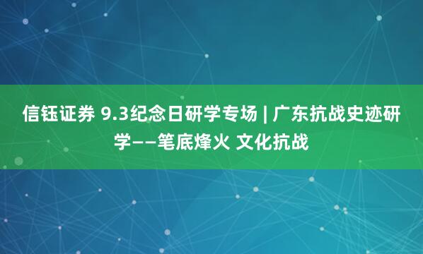 信钰证券 9.3纪念日研学专场 | 广东抗战史迹研学——笔底烽火 文化抗战
