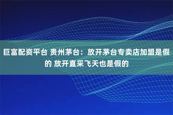 巨富配资平台 贵州茅台：放开茅台专卖店加盟是假的 放开直采飞天也是假的