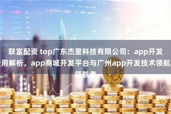 联富配资 top广东杰里科技有限公司：app开发费用解析，app商城开发平台与广州app开发技术领航者