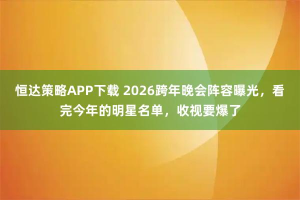 恒达策略APP下载 2026跨年晚会阵容曝光，看完今年的明星名单，收视要爆了