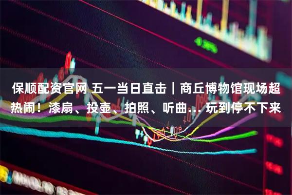 保顺配资官网 五一当日直击｜商丘博物馆现场超热闹！漆扇、投壶、拍照、听曲… 玩到停不下来