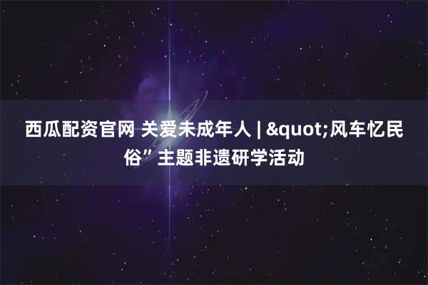 西瓜配资官网 关爱未成年人 | "风车忆民俗”主题非遗研学活动